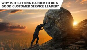 Why Is It Getting Harder to Be a Good Customer Service Leader?